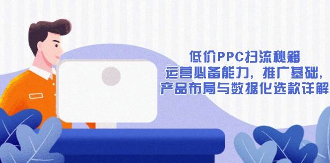 （13879期）低价PPC扫流秘籍：运营必备能力, 推广基础, 产品布局与数据化选款详解-清风网创