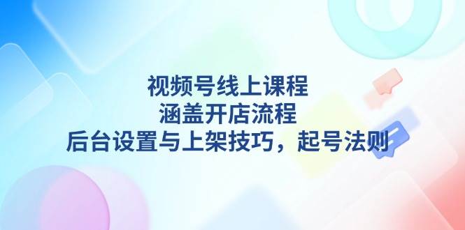 （13881期）视频号线上课程详解，涵盖开店流程，后台设置与上架技巧，起号法则-清风网创