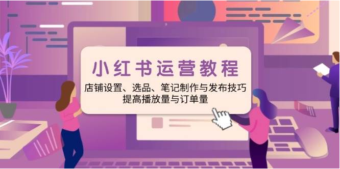 小红书运营教程：店铺设置、选品、笔记制作与发布技巧、提高播放量与订单量-亿云网创