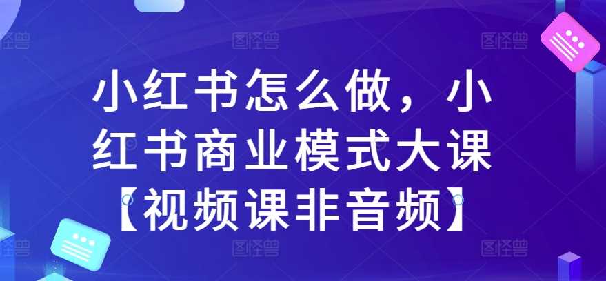 小红书怎么做，小红书商业模式大课【视频课非音频】-优优云网创