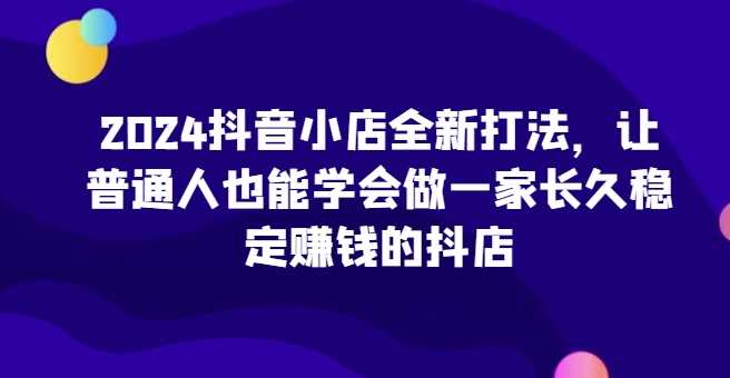 2024抖音小店全新打法，让普通人也能学会做一家长久稳定赚钱的抖店（更新）-创业要发