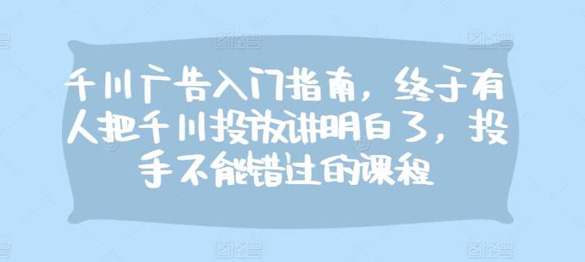 千川广告入门指南，终于有人把千川投放讲明白了，投手不能错过的课程-创云分享创云网创