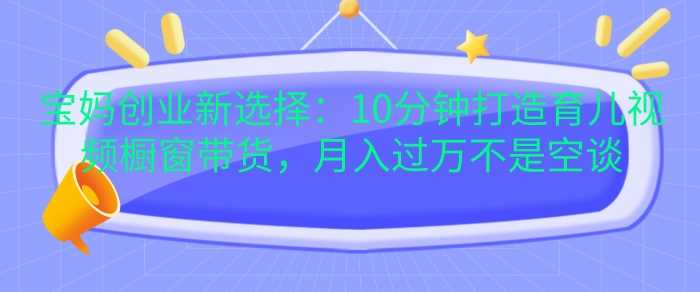 宝妈创业新选择：10分钟打造育儿视频橱窗带货，月入过W不是空谈【揭秘】-亿云网创