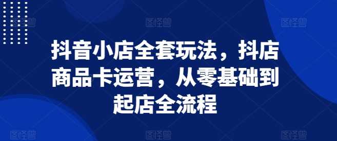 抖音小店全套玩法，抖店商品卡运营，从零基础到起店全流程清迈曼芭椰创赚-副业项目创业网清迈曼芭椰