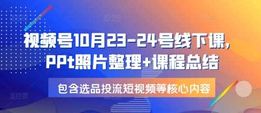 视频号10月23-24号线下课，PPt照片整理+课程总结，包含选品投流短视频等核心内容-亿云网创