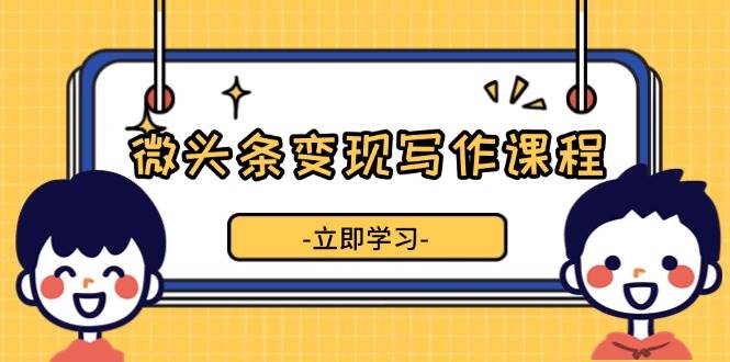 （13766期）微头条变现写作课程，掌握流量变现技巧，提升微头条质量，实现收益增长-奇迹盟网创