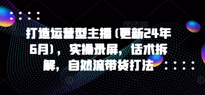 打造运营型主播(更新25年1月)，实操录屏，话术拆解，自然流带货打法-创云分享创云网创