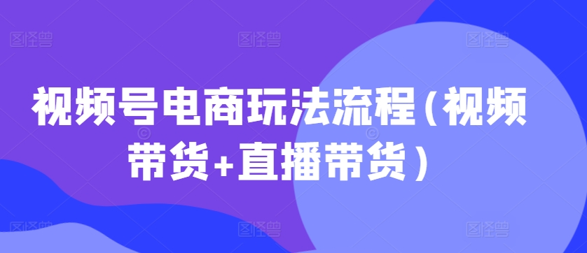 视频号电商玩法流程，视频带货+直播带货【更新2025年1月】-亿云网创