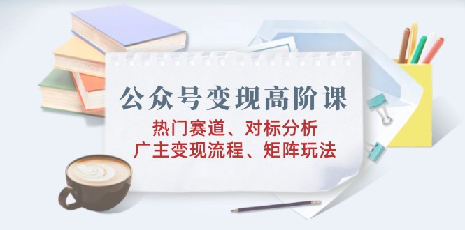 公众号变现高阶课：热门赛道、对标分析、广告主变现流程、矩阵玩法-亿云网创