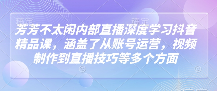 芳芳不太闲内部直播深度学习抖音精品课，涵盖了从账号运营，视频制作到直播技巧等多个方面-优优云网创