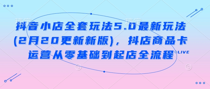 抖音小店全套玩法5.0最新玩法(2月20更新新版)，抖店商品卡运营从零基础到起店全流程-玖野学社-每日分享网创项目！