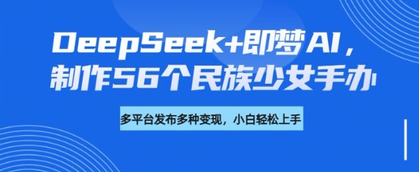 DeepSeek+即梦AI，制作56个民族少女手办，附详细教程+变现方向-深鱼云创