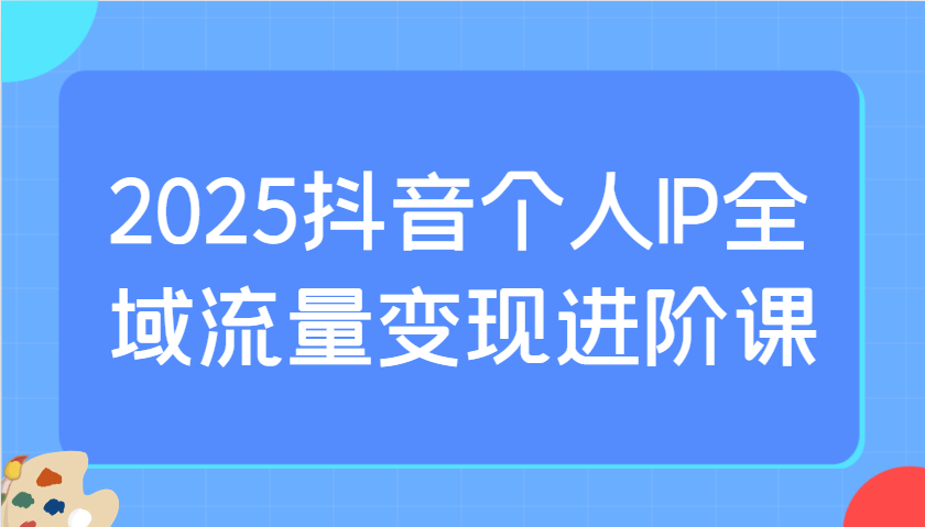 2025抖音个人IP全域流量变现进阶课：选爆品、抖音付费投流、千川投流实操及优化等-或|网创人人推