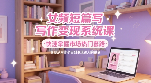 女频短篇写作变现系统课，快速掌握市场热门套路，实现从写作小白到变现达人的蜕变-智云网创