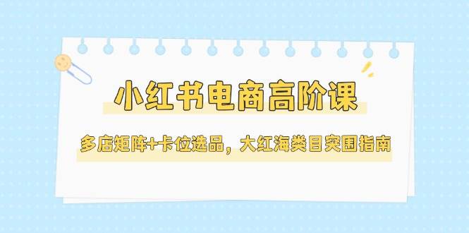 小红书电商高阶课，多店矩阵+卡位选品，大红海类目突围指南(更新5月)-网创前栈