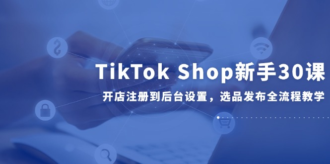 TikTok Shop新手30课，开店注册到后台设置，选品发布全流程教学-起鸣助创社