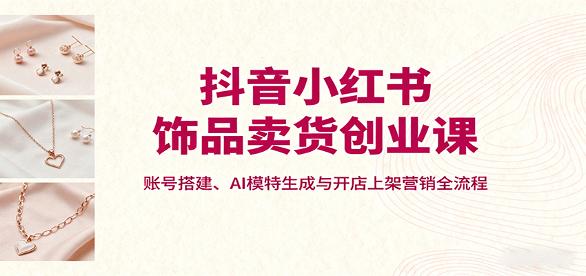抖音小红书饰品卖货创业课，账号搭建、AI模特生成与开店上架营销全流程-蔚蓝分享
