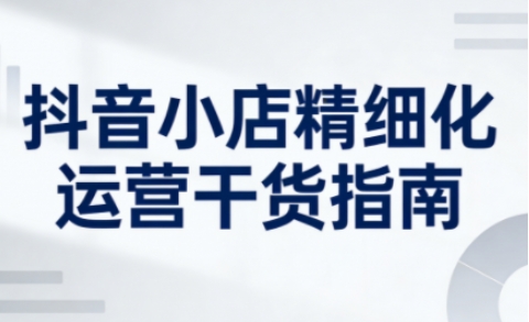 抖音小店精细化运营干货指南新版，助力商家系统提升店铺运营能力(更新26年5月)-小清风·网创